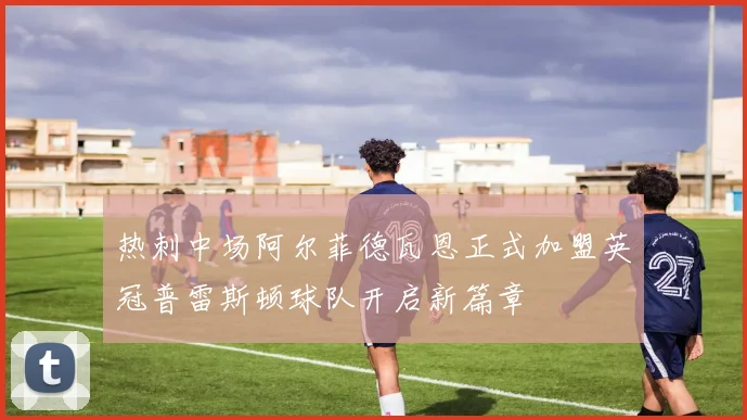 热刺中场阿尔菲德瓦恩正式加盟英冠普雷斯顿球队开启新篇章