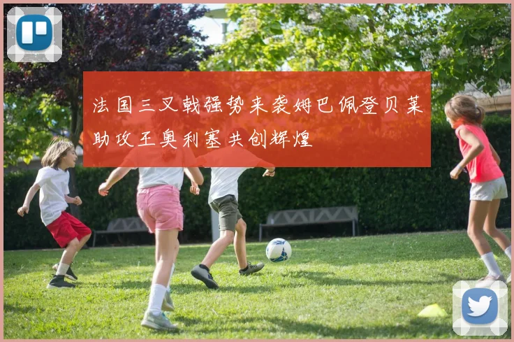 法国三叉戟强势来袭姆巴佩登贝莱助攻王奥利塞共创辉煌