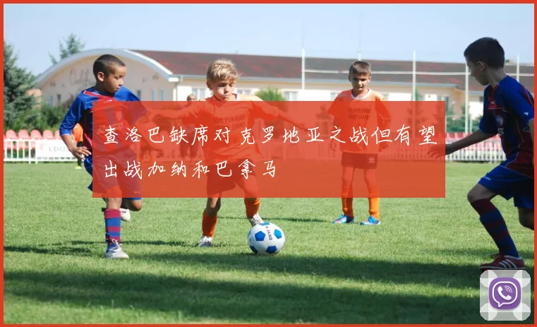 查洛巴缺席对克罗地亚之战但有望出战加纳和巴拿马