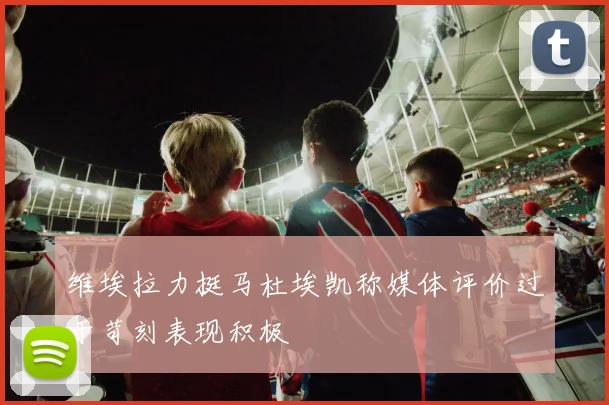 维埃拉力挺马杜埃凯称媒体评价过于苛刻表现积极