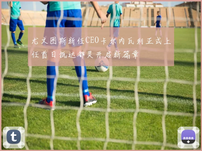 尤文图斯新任CEO卡尔内瓦利正式上任首日抵达都灵开启新篇章