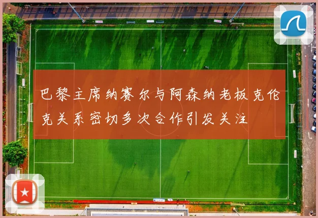 巴黎主席纳赛尔与阿森纳老板克伦克关系密切多次合作引发关注