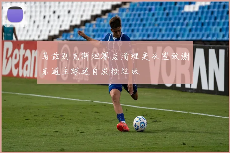 乌兹别克斯坦赛后清理更衣室致谢东道主球迷自发捡垃圾