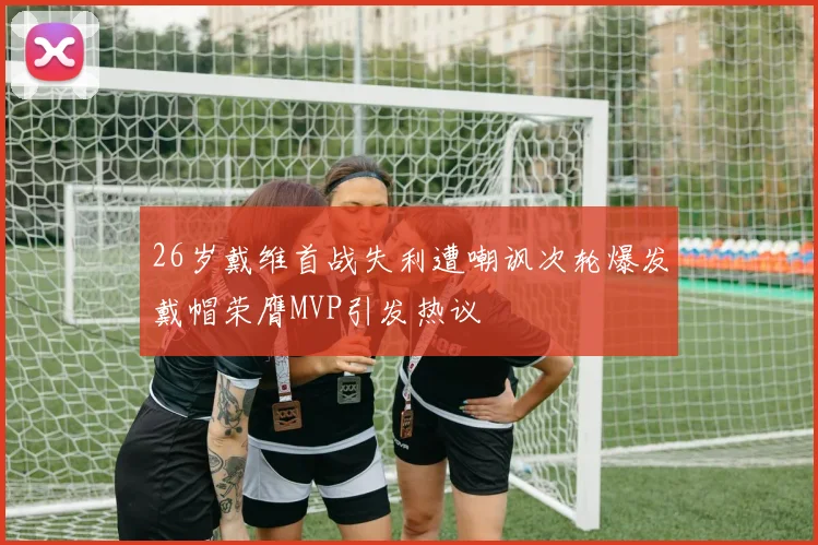 26岁戴维首战失利遭嘲讽次轮爆发戴帽荣膺MVP引发热议