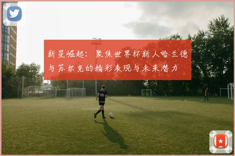 新星崛起：聚焦世界杯新人哈兰德与苏尔克的精彩表现与未来潜力