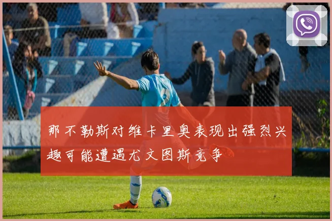 那不勒斯对维卡里奥表现出强烈兴趣可能遭遇尤文图斯竞争