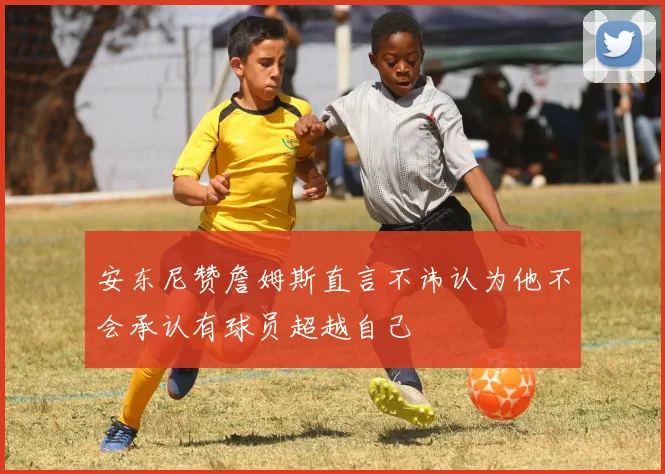 安东尼赞詹姆斯直言不讳认为他不会承认有球员超越自己
