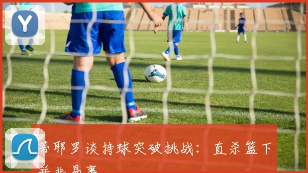 蒂耶罗谈持球突破挑战：直杀篮下并非易事