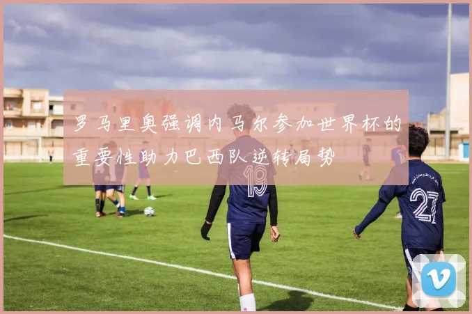 罗马里奥强调内马尔参加世界杯的重要性助力巴西队逆转局势