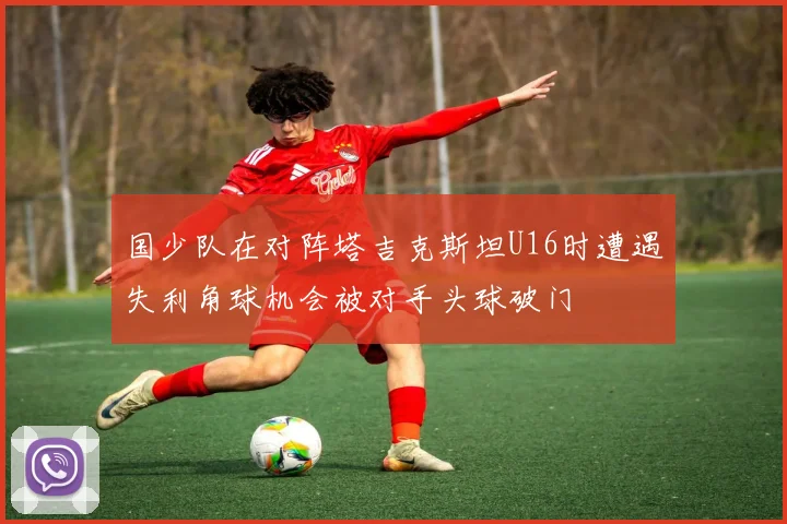 国少队在对阵塔吉克斯坦U16时遭遇失利角球机会被对手头球破门