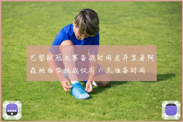 巴黎欧冠决赛备战时间差异显著阿森纳面临挑战仅有六天准备时间