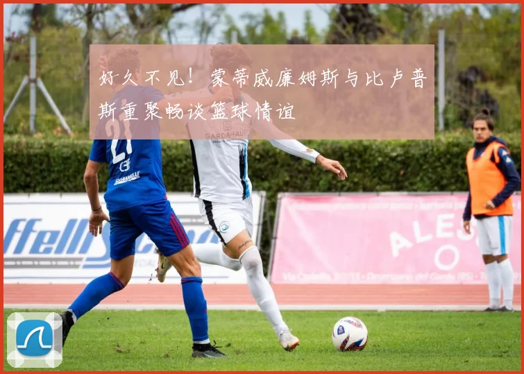 好久不见！蒙蒂威廉姆斯与比卢普斯重聚畅谈篮球情谊