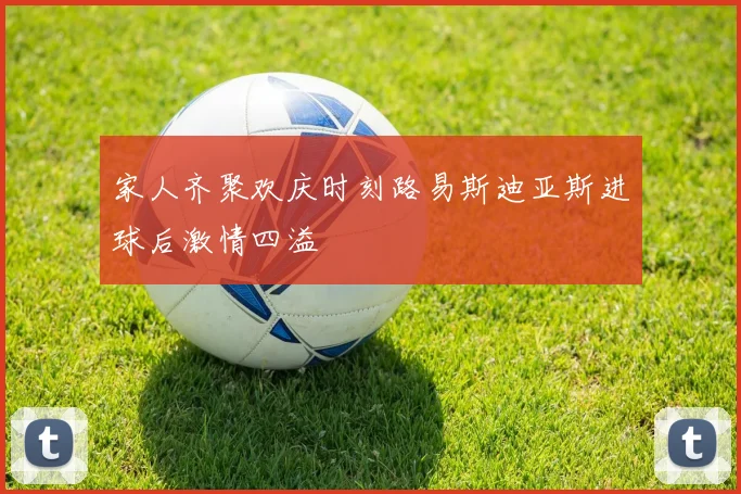 家人齐聚欢庆时刻路易斯迪亚斯进球后激情四溢