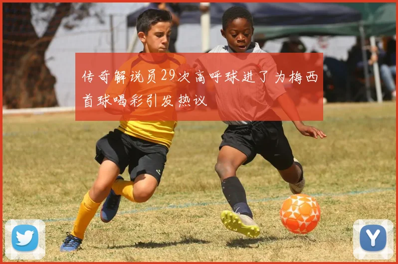 传奇解说员29次高呼球进了为梅西首球喝彩引发热议
