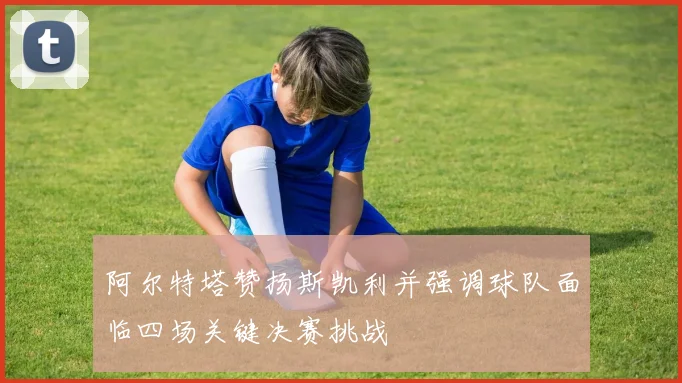 阿尔特塔赞扬斯凯利并强调球队面临四场关键决赛挑战