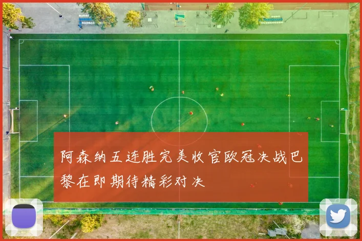 阿森纳五连胜完美收官欧冠决战巴黎在即期待精彩对决