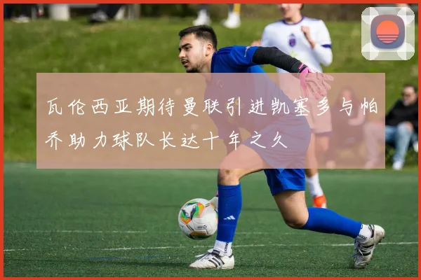 瓦伦西亚期待曼联引进凯塞多与帕乔助力球队长达十年之久